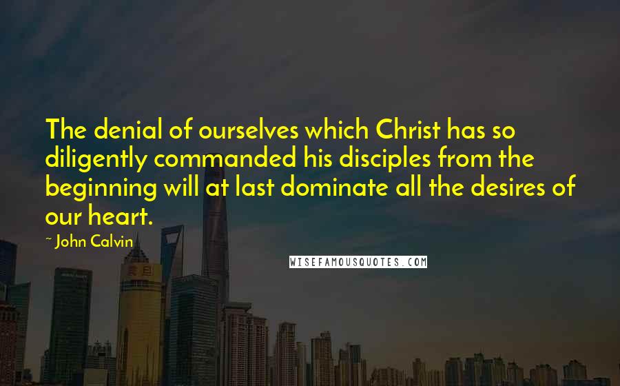 John Calvin Quotes: The denial of ourselves which Christ has so diligently commanded his disciples from the beginning will at last dominate all the desires of our heart.
