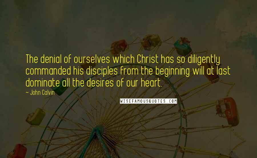 John Calvin Quotes: The denial of ourselves which Christ has so diligently commanded his disciples from the beginning will at last dominate all the desires of our heart.