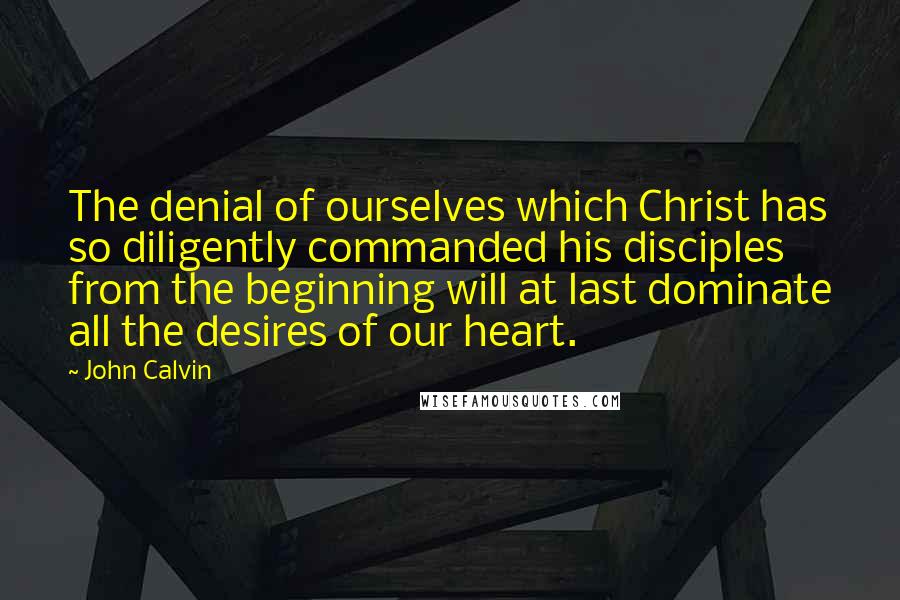 John Calvin Quotes: The denial of ourselves which Christ has so diligently commanded his disciples from the beginning will at last dominate all the desires of our heart.