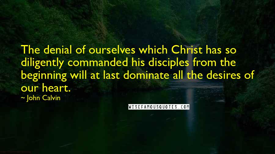 John Calvin Quotes: The denial of ourselves which Christ has so diligently commanded his disciples from the beginning will at last dominate all the desires of our heart.