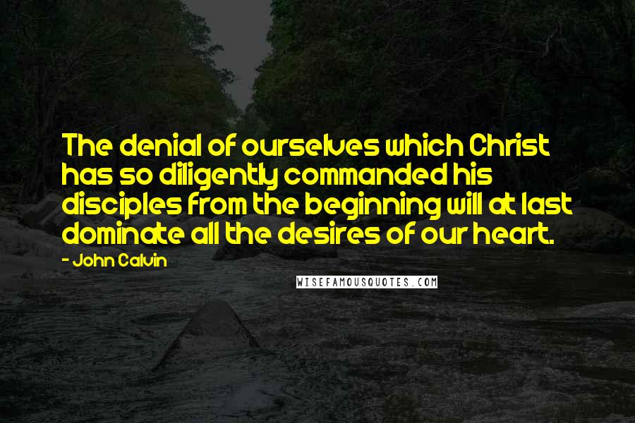 John Calvin Quotes: The denial of ourselves which Christ has so diligently commanded his disciples from the beginning will at last dominate all the desires of our heart.