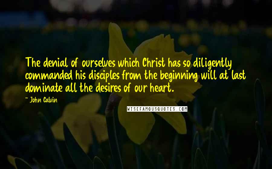 John Calvin Quotes: The denial of ourselves which Christ has so diligently commanded his disciples from the beginning will at last dominate all the desires of our heart.