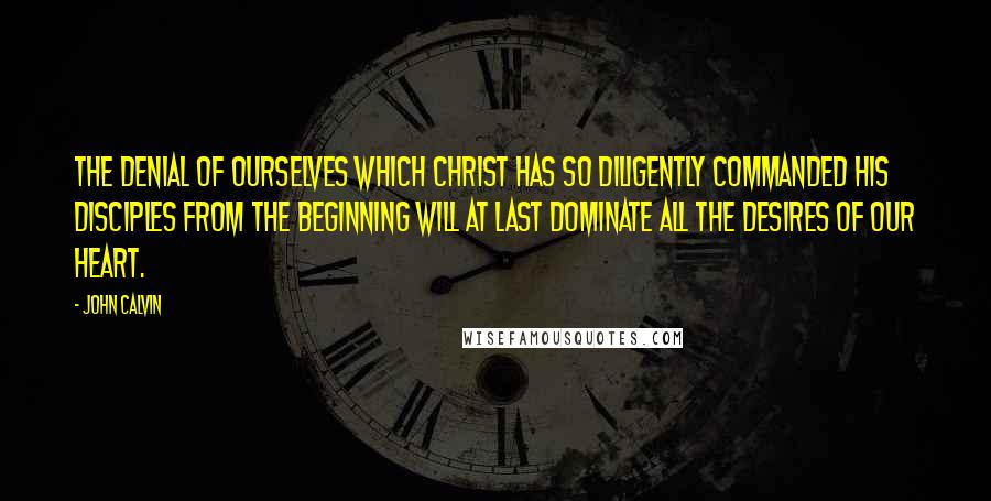 John Calvin Quotes: The denial of ourselves which Christ has so diligently commanded his disciples from the beginning will at last dominate all the desires of our heart.
