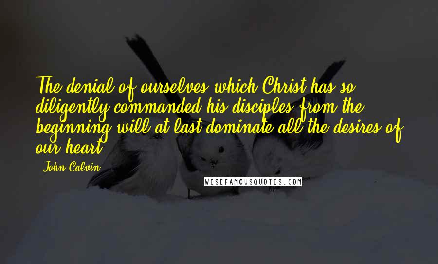 John Calvin Quotes: The denial of ourselves which Christ has so diligently commanded his disciples from the beginning will at last dominate all the desires of our heart.