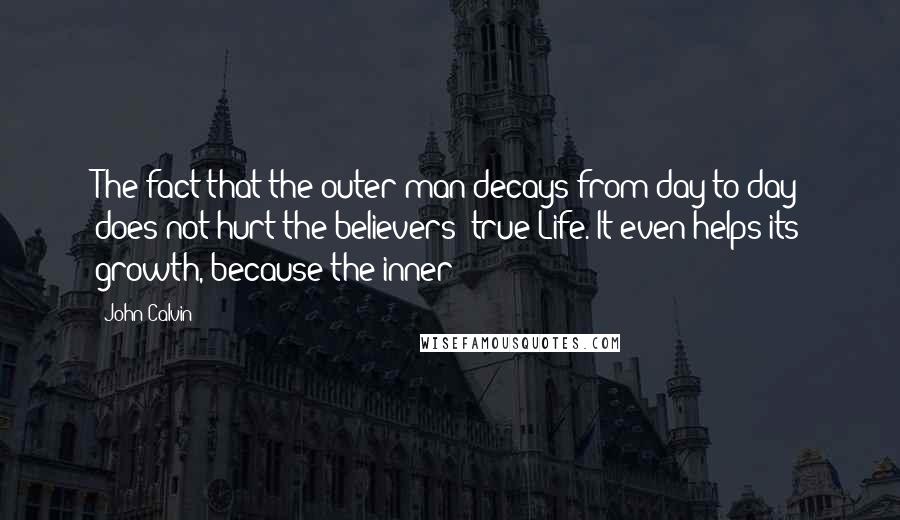 John Calvin Quotes: The fact that the outer man decays from day to day does not hurt the believers' true Life. It even helps its growth, because the inner