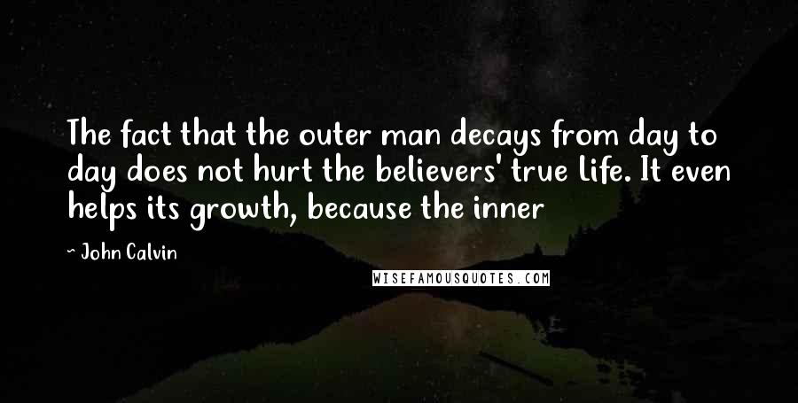 John Calvin Quotes: The fact that the outer man decays from day to day does not hurt the believers' true Life. It even helps its growth, because the inner