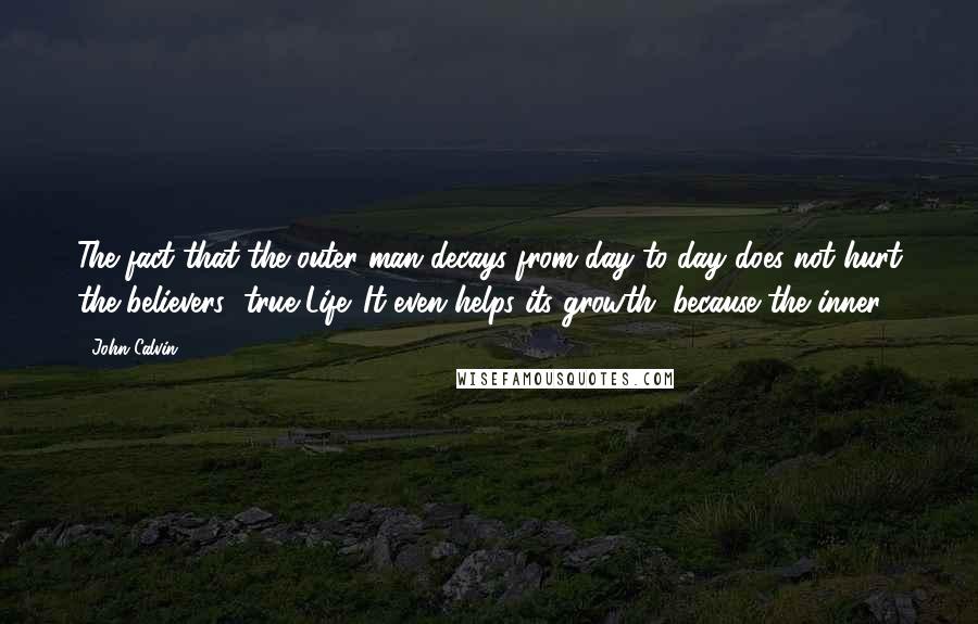 John Calvin Quotes: The fact that the outer man decays from day to day does not hurt the believers' true Life. It even helps its growth, because the inner