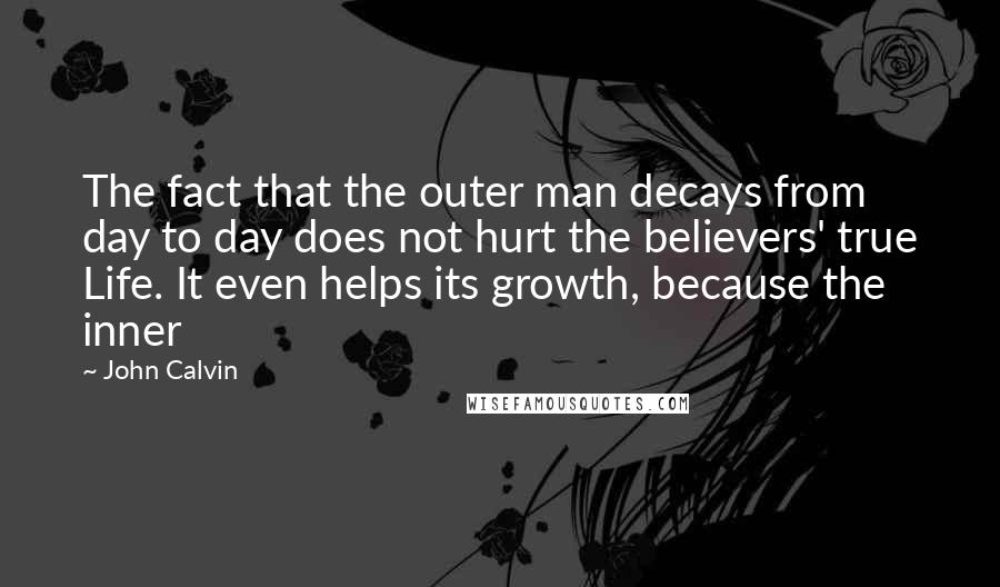 John Calvin Quotes: The fact that the outer man decays from day to day does not hurt the believers' true Life. It even helps its growth, because the inner