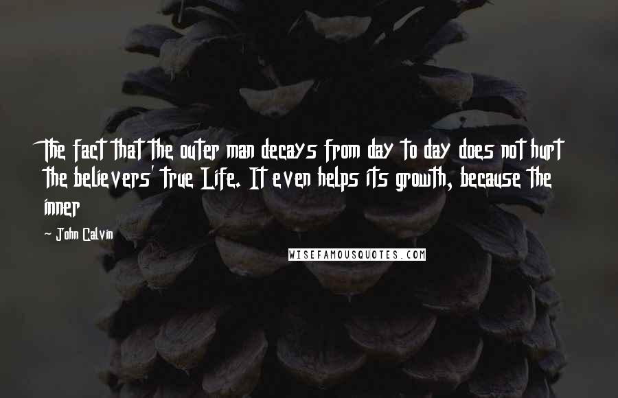 John Calvin Quotes: The fact that the outer man decays from day to day does not hurt the believers' true Life. It even helps its growth, because the inner