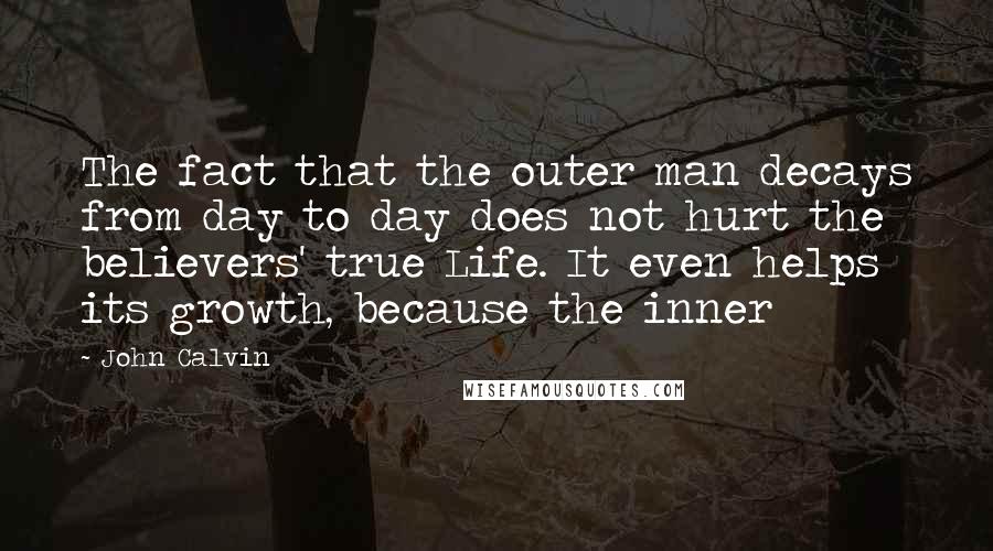John Calvin Quotes: The fact that the outer man decays from day to day does not hurt the believers' true Life. It even helps its growth, because the inner