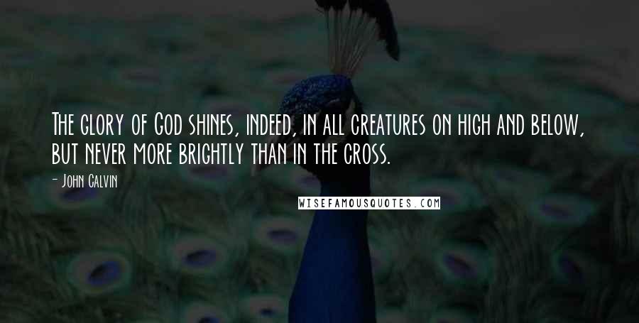 John Calvin Quotes: The glory of God shines, indeed, in all creatures on high and below, but never more brightly than in the cross.
