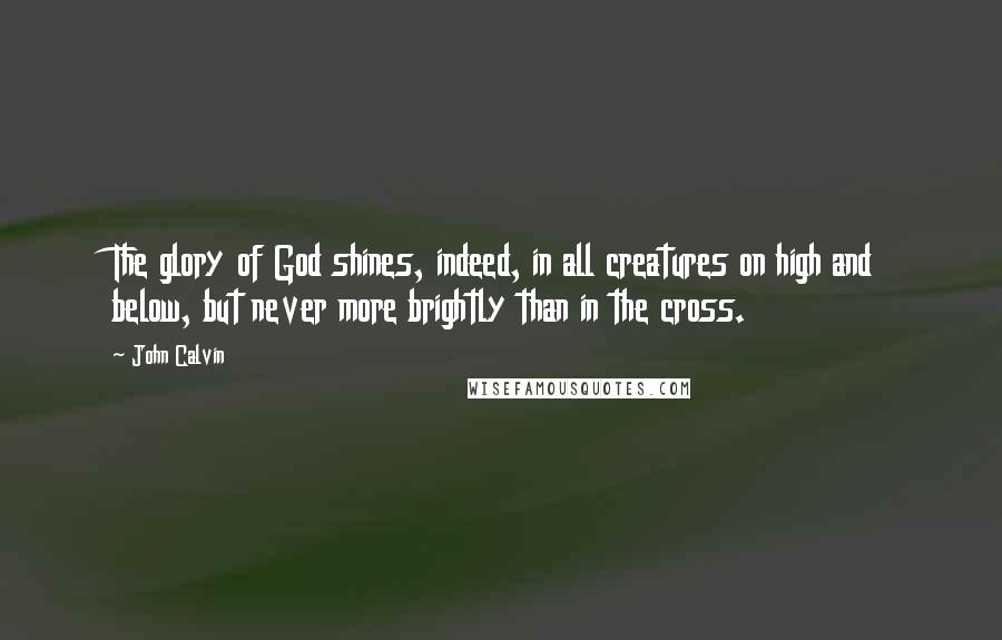 John Calvin Quotes: The glory of God shines, indeed, in all creatures on high and below, but never more brightly than in the cross.