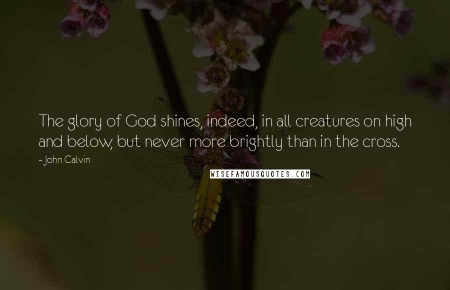 John Calvin Quotes: The glory of God shines, indeed, in all creatures on high and below, but never more brightly than in the cross.