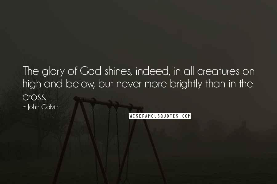 John Calvin Quotes: The glory of God shines, indeed, in all creatures on high and below, but never more brightly than in the cross.