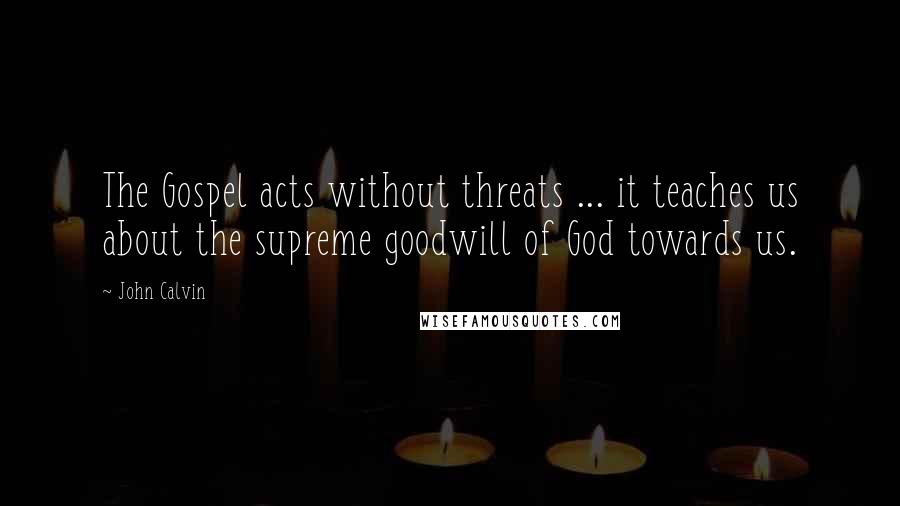 John Calvin Quotes: The Gospel acts without threats ... it teaches us about the supreme goodwill of God towards us.