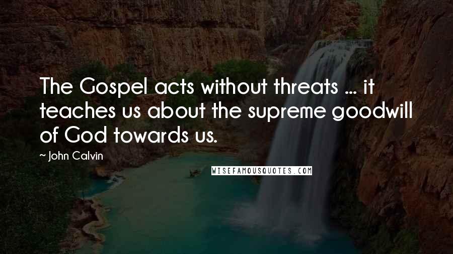 John Calvin Quotes: The Gospel acts without threats ... it teaches us about the supreme goodwill of God towards us.