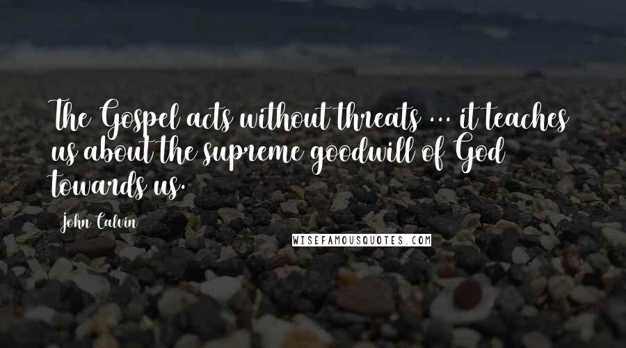 John Calvin Quotes: The Gospel acts without threats ... it teaches us about the supreme goodwill of God towards us.