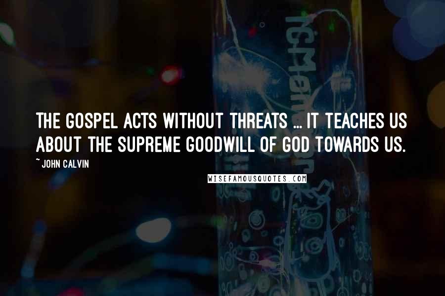 John Calvin Quotes: The Gospel acts without threats ... it teaches us about the supreme goodwill of God towards us.