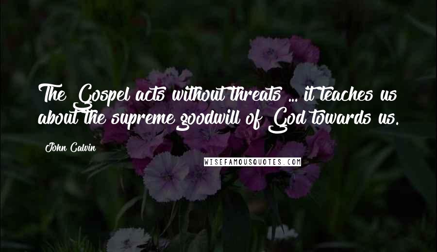 John Calvin Quotes: The Gospel acts without threats ... it teaches us about the supreme goodwill of God towards us.
