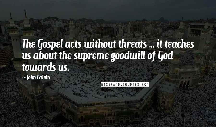 John Calvin Quotes: The Gospel acts without threats ... it teaches us about the supreme goodwill of God towards us.