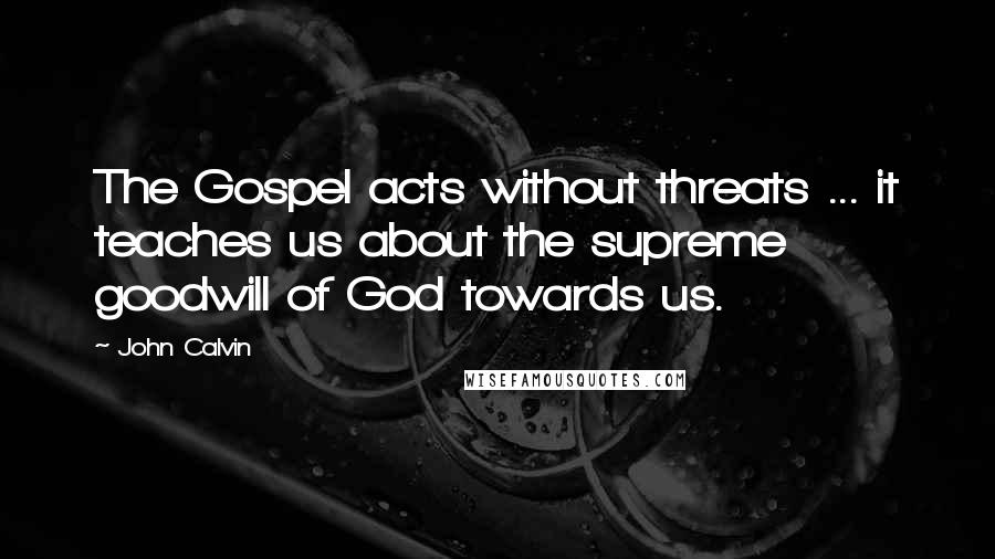 John Calvin Quotes: The Gospel acts without threats ... it teaches us about the supreme goodwill of God towards us.