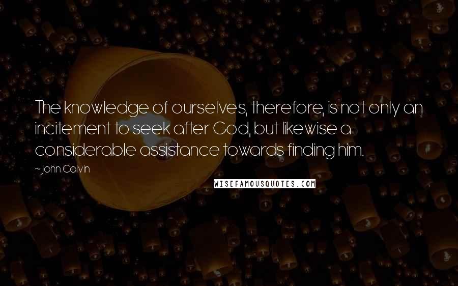 John Calvin Quotes: The knowledge of ourselves, therefore, is not only an incitement to seek after God, but likewise a considerable assistance towards finding him.