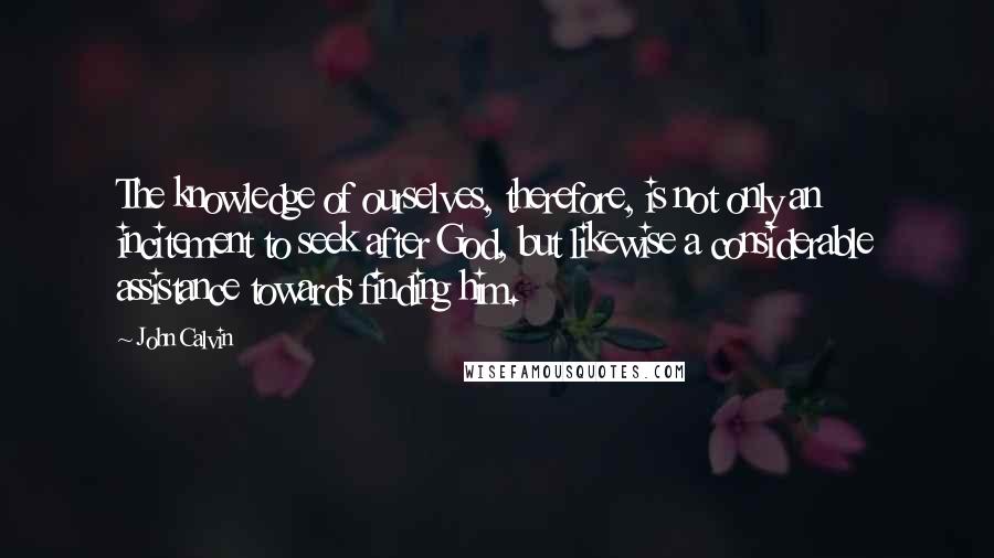 John Calvin Quotes: The knowledge of ourselves, therefore, is not only an incitement to seek after God, but likewise a considerable assistance towards finding him.