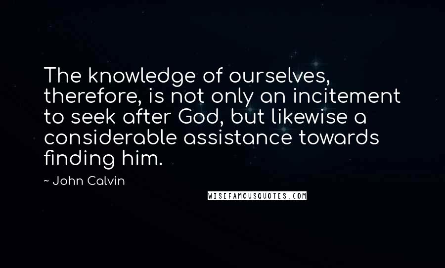 John Calvin Quotes: The knowledge of ourselves, therefore, is not only an incitement to seek after God, but likewise a considerable assistance towards finding him.