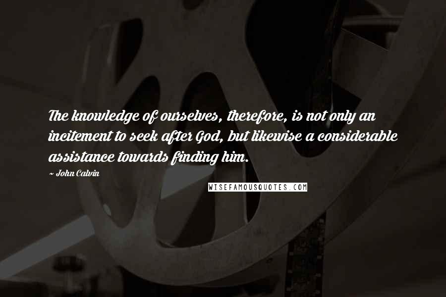 John Calvin Quotes: The knowledge of ourselves, therefore, is not only an incitement to seek after God, but likewise a considerable assistance towards finding him.