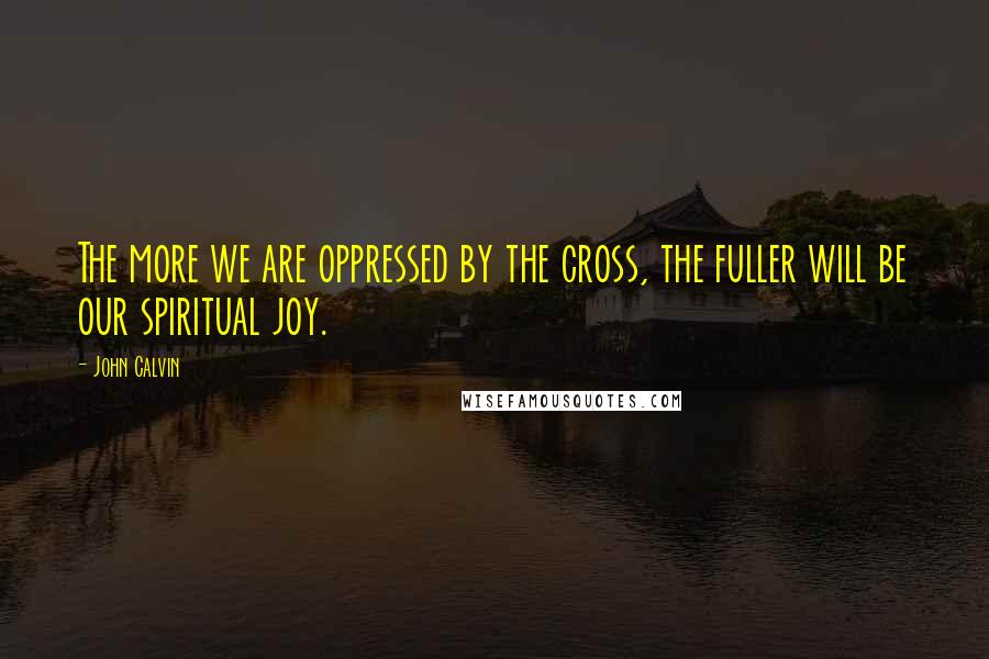 John Calvin Quotes: The more we are oppressed by the cross, the fuller will be our spiritual joy.