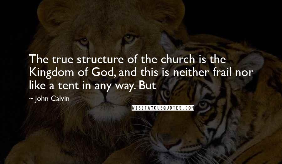 John Calvin Quotes: The true structure of the church is the Kingdom of God, and this is neither frail nor like a tent in any way. But