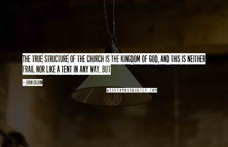 John Calvin Quotes: The true structure of the church is the Kingdom of God, and this is neither frail nor like a tent in any way. But