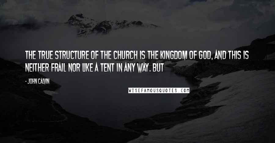 John Calvin Quotes: The true structure of the church is the Kingdom of God, and this is neither frail nor like a tent in any way. But