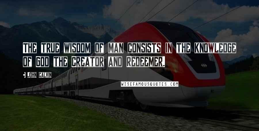 John Calvin Quotes: The true wisdom of man consists in the knowledge of God the Creator and Redeemer.