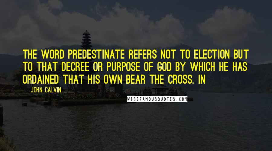 John Calvin Quotes: the word predestinate refers not to election but to that decree or purpose of God by which he has ordained that his own bear the cross. In
