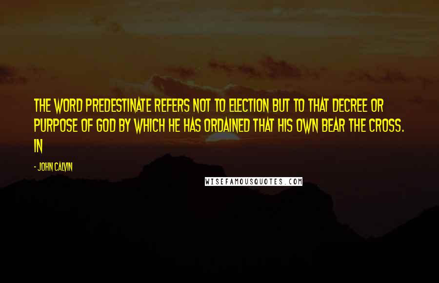 John Calvin Quotes: the word predestinate refers not to election but to that decree or purpose of God by which he has ordained that his own bear the cross. In