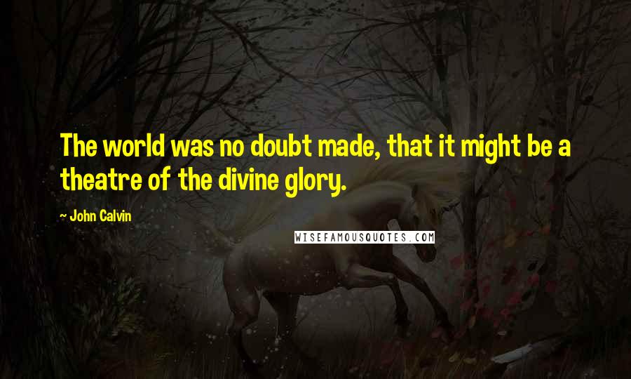 John Calvin Quotes: The world was no doubt made, that it might be a theatre of the divine glory.