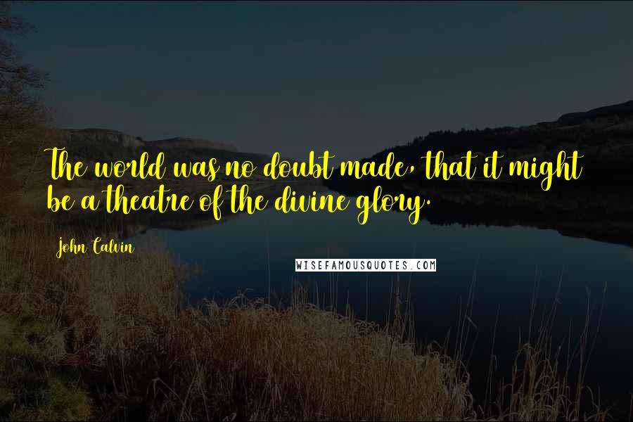 John Calvin Quotes: The world was no doubt made, that it might be a theatre of the divine glory.