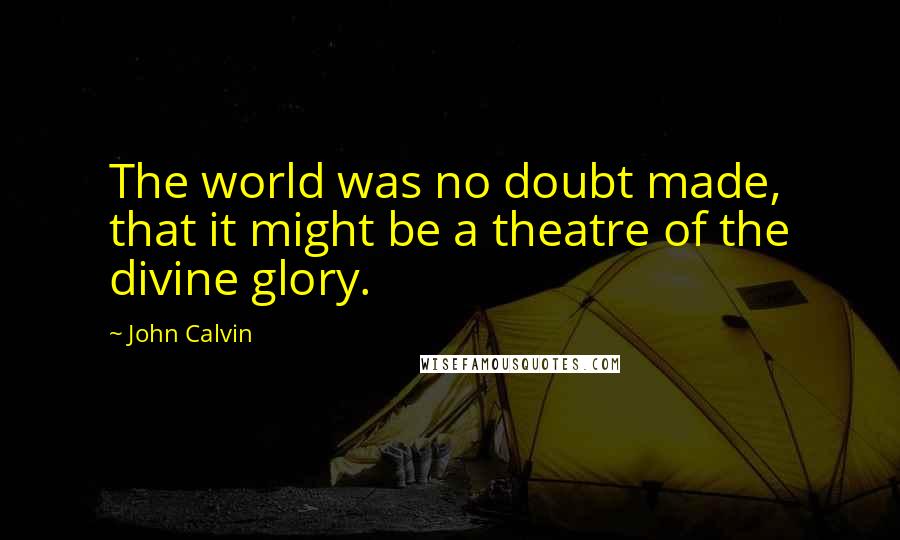 John Calvin Quotes: The world was no doubt made, that it might be a theatre of the divine glory.
