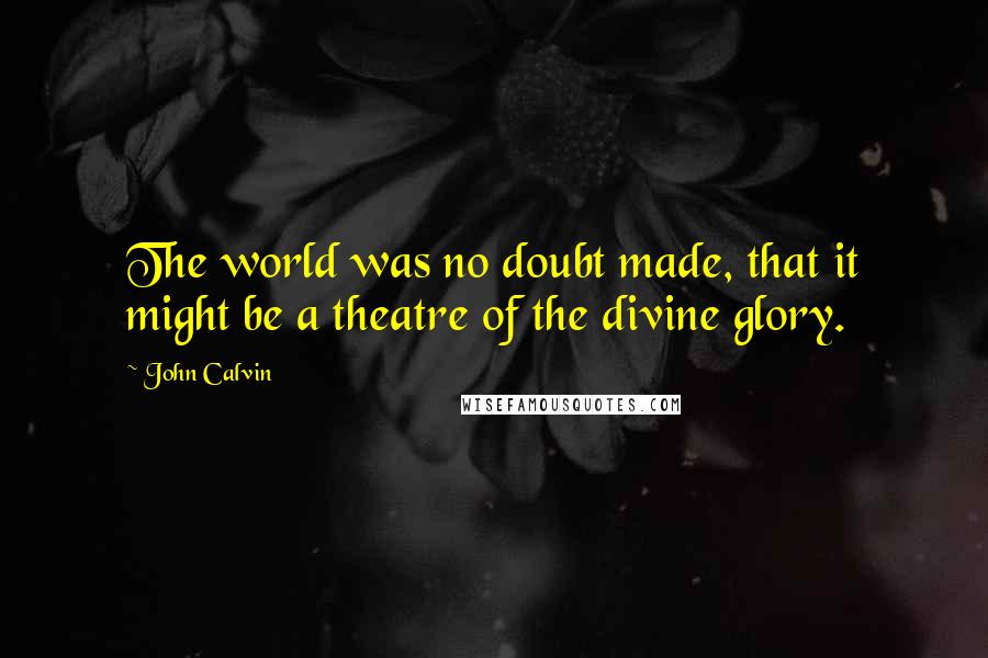 John Calvin Quotes: The world was no doubt made, that it might be a theatre of the divine glory.