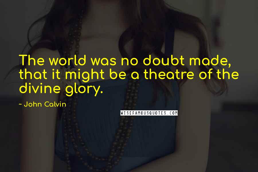 John Calvin Quotes: The world was no doubt made, that it might be a theatre of the divine glory.