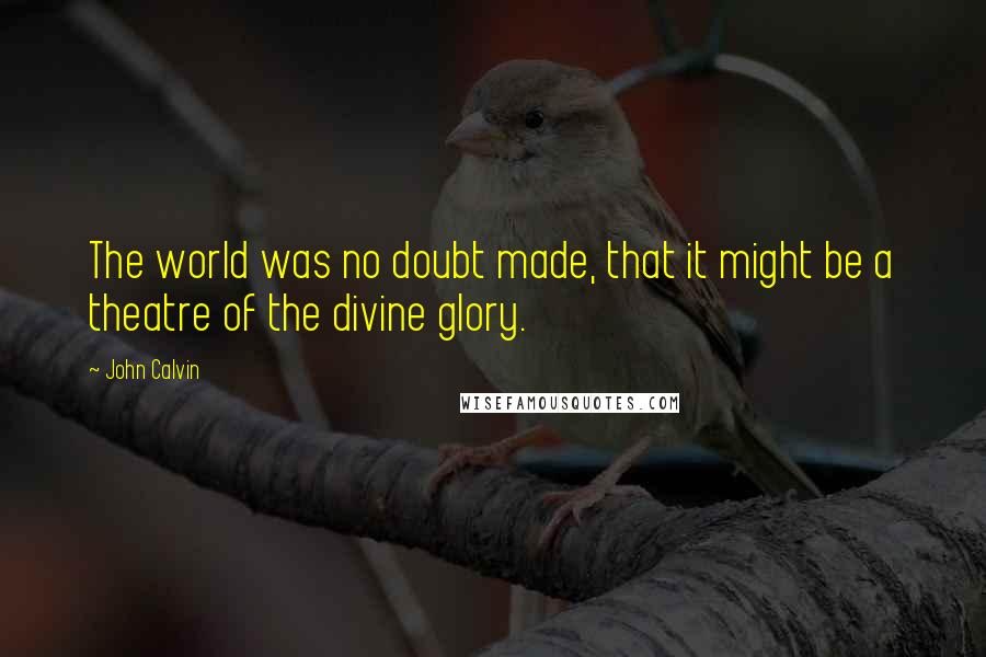 John Calvin Quotes: The world was no doubt made, that it might be a theatre of the divine glory.