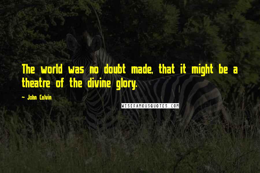 John Calvin Quotes: The world was no doubt made, that it might be a theatre of the divine glory.