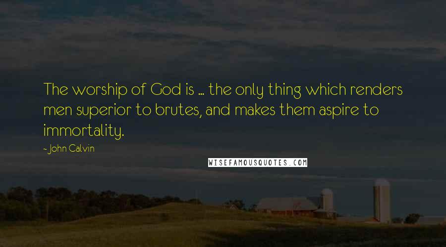 John Calvin Quotes: The worship of God is ... the only thing which renders men superior to brutes, and makes them aspire to immortality.