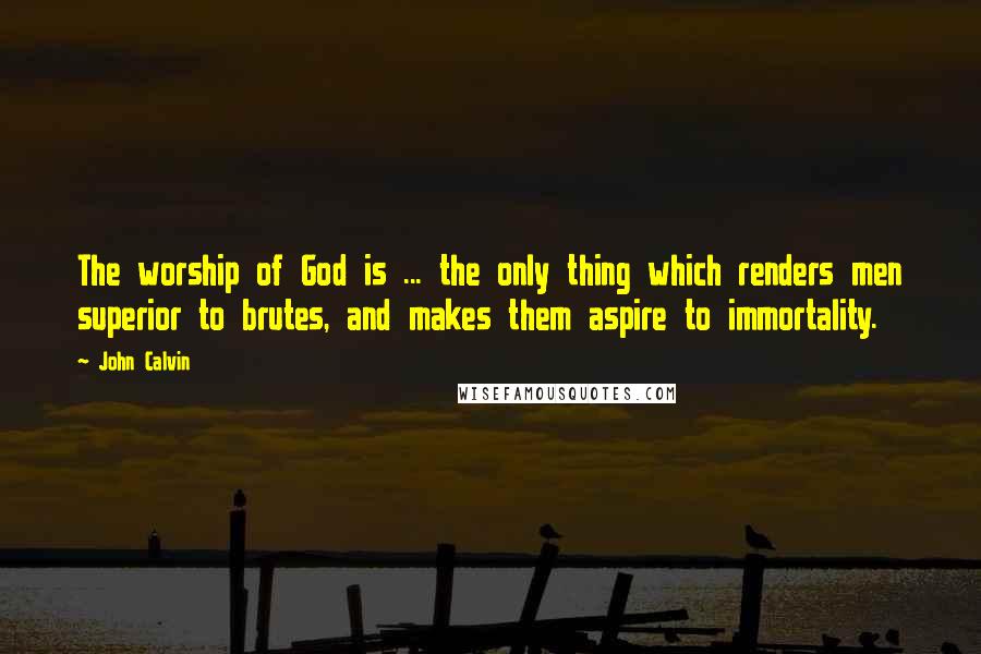 John Calvin Quotes: The worship of God is ... the only thing which renders men superior to brutes, and makes them aspire to immortality.