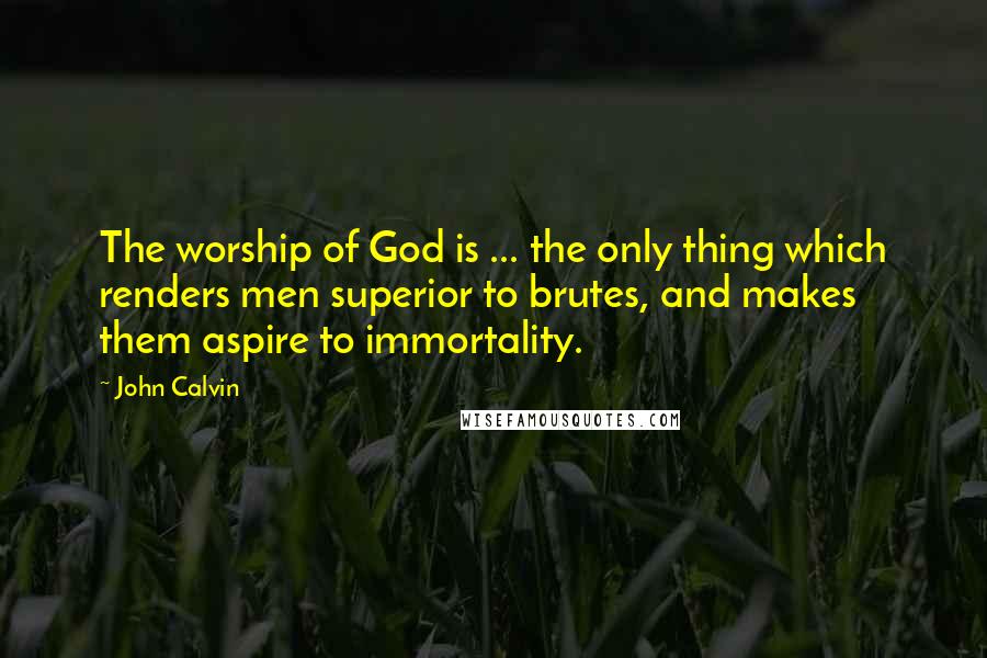 John Calvin Quotes: The worship of God is ... the only thing which renders men superior to brutes, and makes them aspire to immortality.