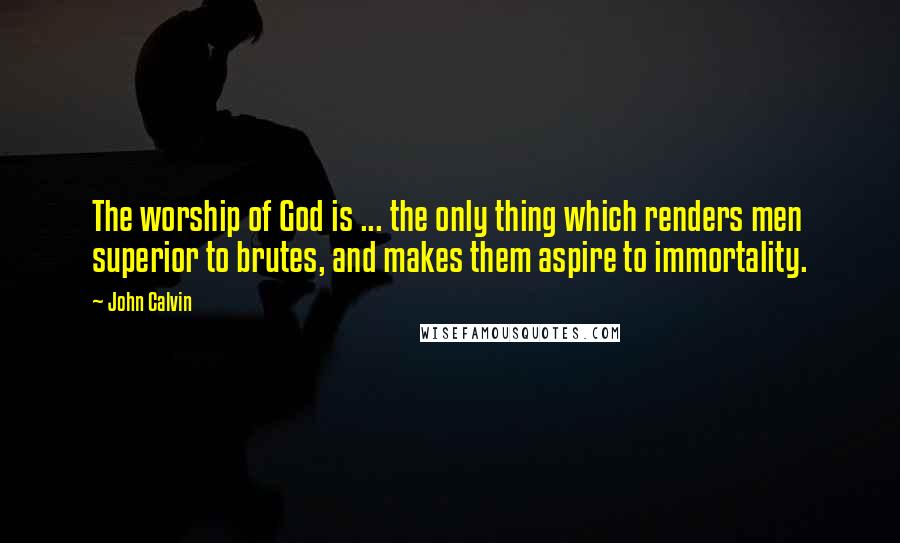 John Calvin Quotes: The worship of God is ... the only thing which renders men superior to brutes, and makes them aspire to immortality.