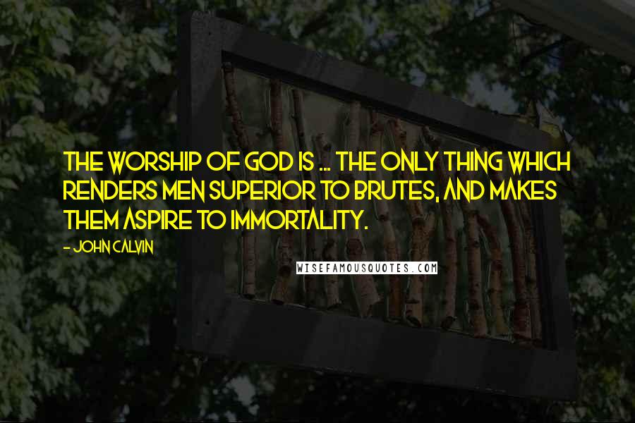 John Calvin Quotes: The worship of God is ... the only thing which renders men superior to brutes, and makes them aspire to immortality.