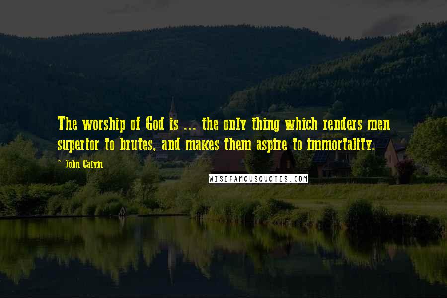 John Calvin Quotes: The worship of God is ... the only thing which renders men superior to brutes, and makes them aspire to immortality.