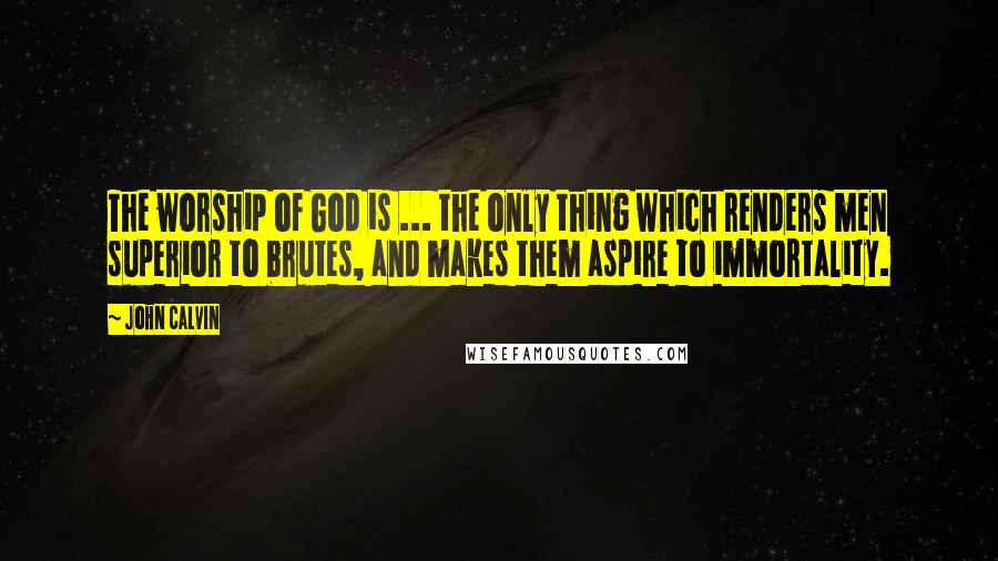 John Calvin Quotes: The worship of God is ... the only thing which renders men superior to brutes, and makes them aspire to immortality.